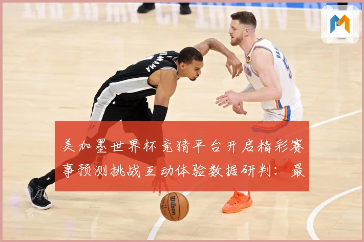 美加墨世界杯竞猜平台开启精彩赛事预测挑战互动体验数据研判：最新赛事动态与深度分析