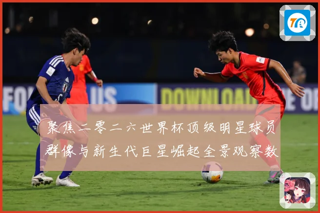 聚焦二零二六世界杯顶级明星球员群像与新生代巨星崛起全景观察数据研判：最新赛事动态与深度分析