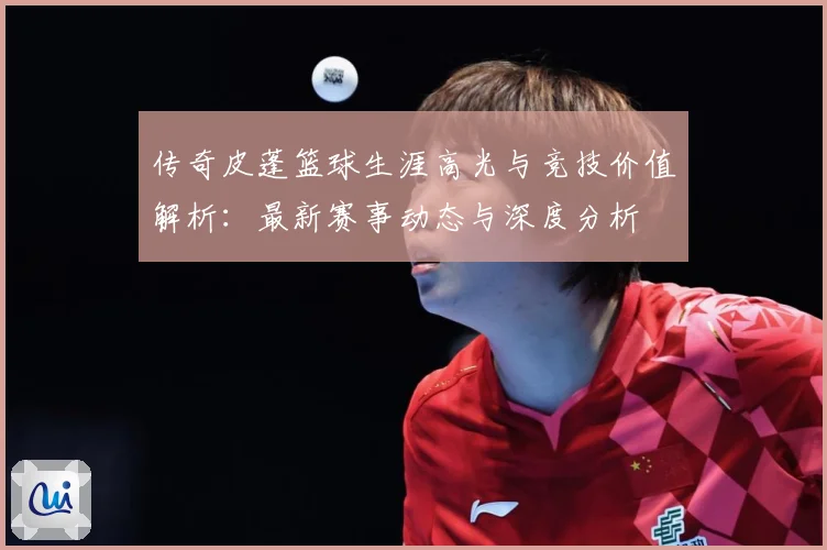 传奇皮蓬篮球生涯高光与竞技价值解析：最新赛事动态与深度分析
