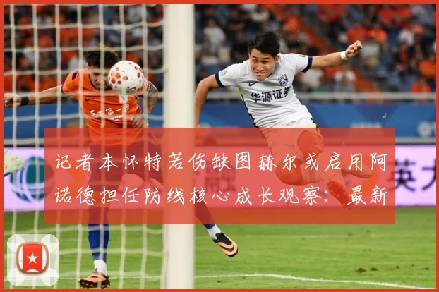 记者本怀特若伤缺图赫尔或启用阿诺德担任防线核心成长观察：最新赛事动态与深度分析