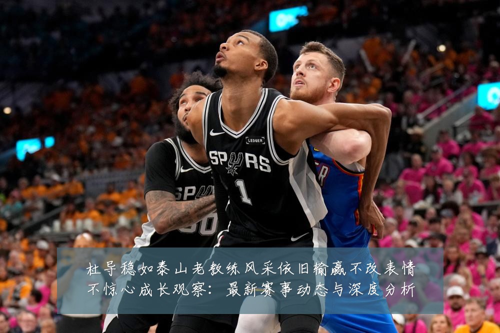 杜导稳如泰山老教练风采依旧输赢不改表情不惊心成长观察:最新赛事动态与深度分析