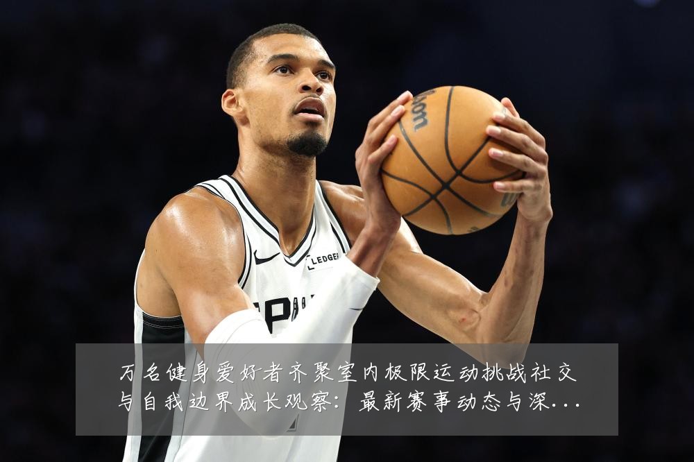 万名健身爱好者齐聚室内极限运动挑战社交与自我边界成长观察:最新赛事动态与深度分析